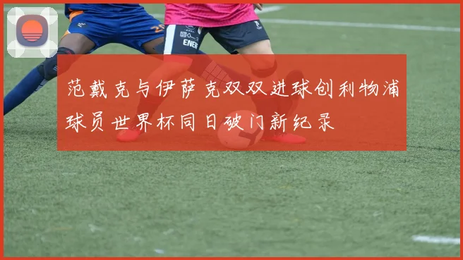 范戴克与伊萨克双双进球创利物浦球员世界杯同日破门新纪录