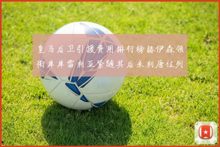 皇马后卫引援费用排行榜赫伊森领衔库库雷利亚紧随其后米利唐位列第三