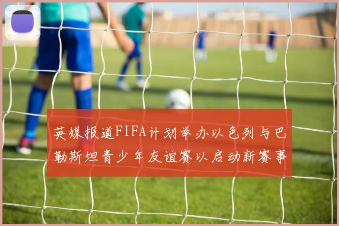英媒报道FIFA计划举办以色列与巴勒斯坦青少年友谊赛以启动新赛事