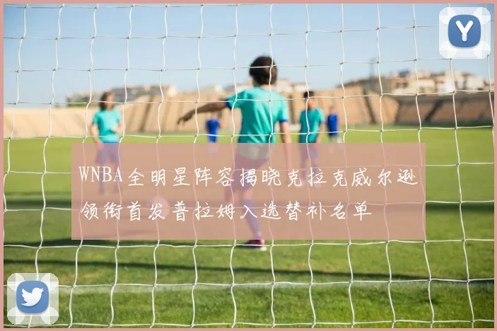 WNBA全明星阵容揭晓克拉克威尔逊领衔首发普拉姆入选替补名单