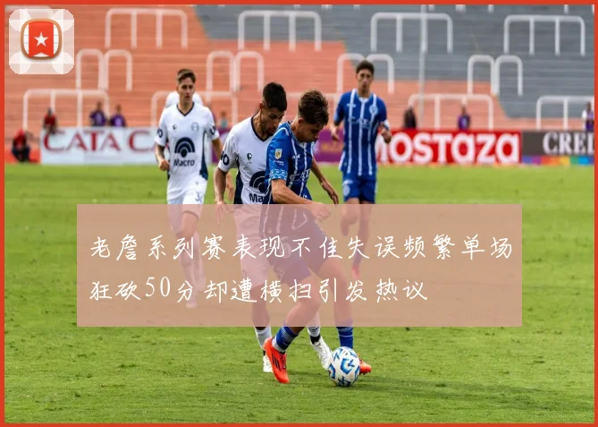 老詹系列赛表现不佳失误频繁单场狂砍50分却遭横扫引发热议