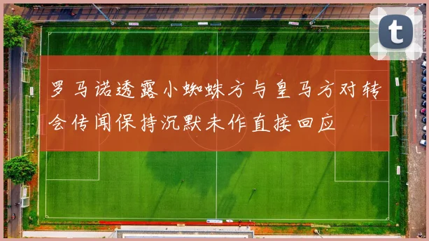 罗马诺透露小蜘蛛方与皇马方对转会传闻保持沉默未作直接回应