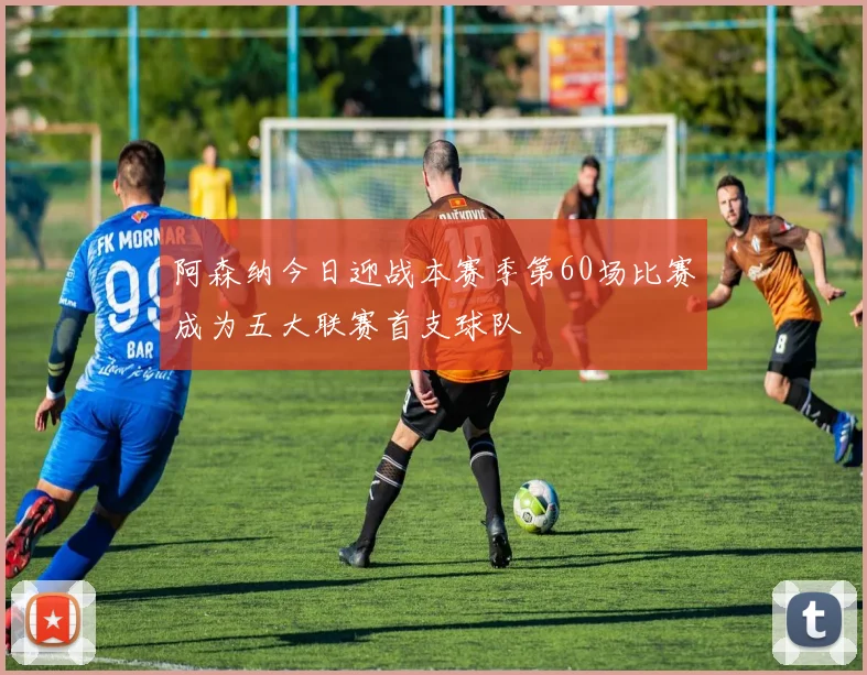 阿森纳今日迎战本赛季第60场比赛成为五大联赛首支球队