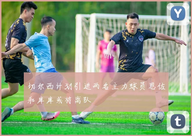 切尔西计划引进两名主力球员恩佐和库库或将离队