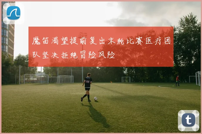 魔笛渴望提前复出末轮比赛医疗团队坚决拒绝冒险风险