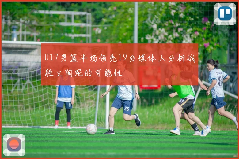 U17男篮半场领先19分媒体人分析战胜立陶宛的可能性
